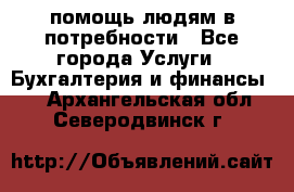 помощь людям в потребности - Все города Услуги » Бухгалтерия и финансы   . Архангельская обл.,Северодвинск г.